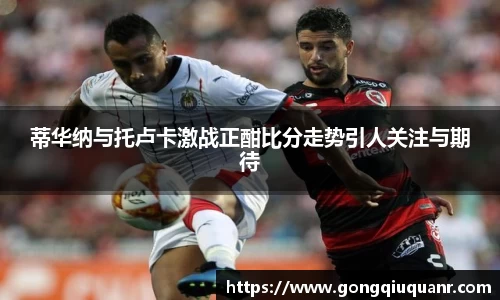 蒂华纳与托卢卡激战正酣比分走势引人关注与期待